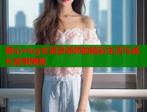糖心vlog女演员师师的精彩生活与成长故事揭秘