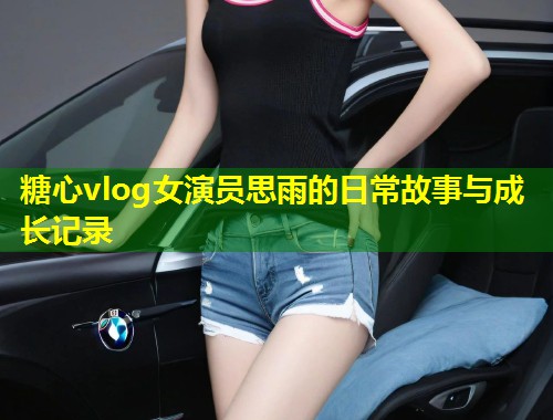 糖心vlog女演员思雨的日常故事与成长记录