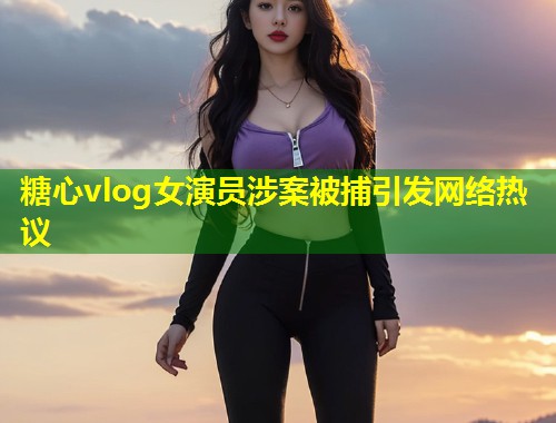 糖心vlog女演员涉案被捕引发网络热议
