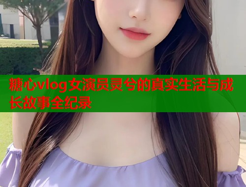 糖心vlog女演员灵兮的真实生活与成长故事全纪录