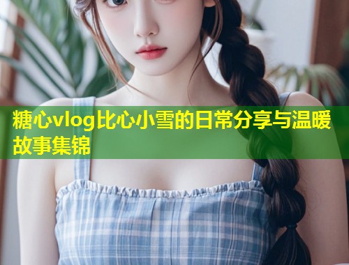 糖心vlog比心小雪的日常分享与温暖故事集锦