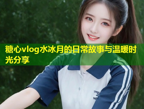 糖心vlog水冰月的日常故事与温暖时光分享