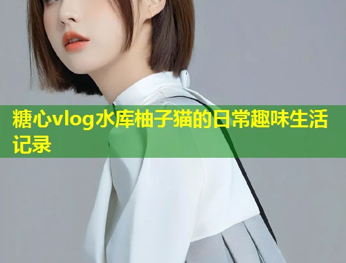 糖心vlog水库柚子猫的日常趣味生活记录