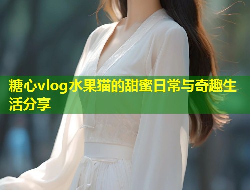 糖心vlog水果猫的甜蜜日常与奇趣生活分享