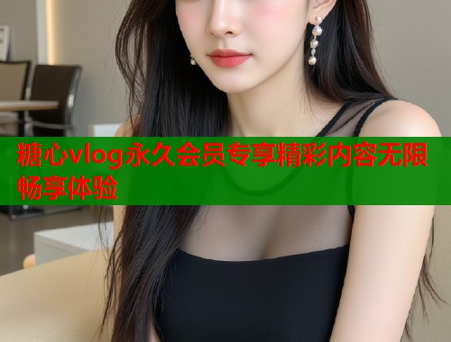 糖心vlog永久会员专享精彩内容无限畅享体验