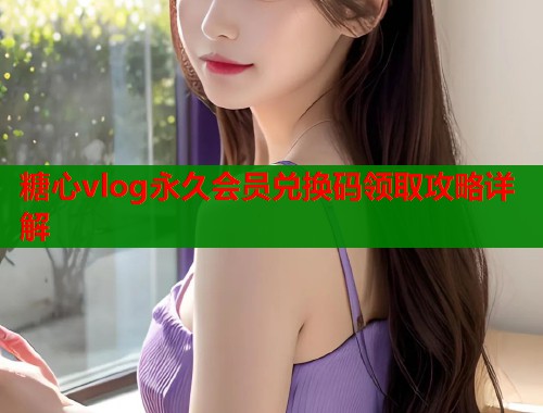 糖心vlog永久会员兑换码领取攻略详解