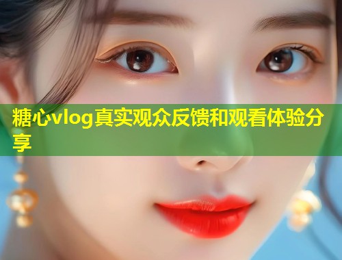 糖心vlog真实观众反馈和观看体验分享