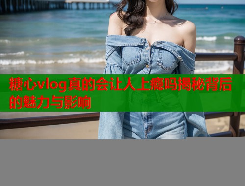 糖心vlog真的会让人上瘾吗揭秘背后的魅力与影响