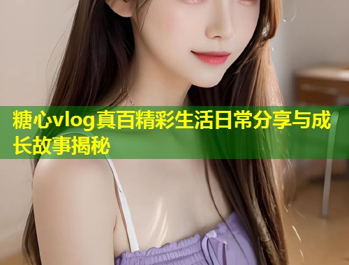 糖心vlog真百精彩生活日常分享与成长故事揭秘
