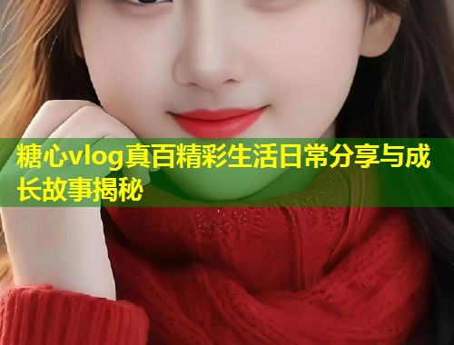 糖心vlog真百精彩生活日常分享与成长故事揭秘