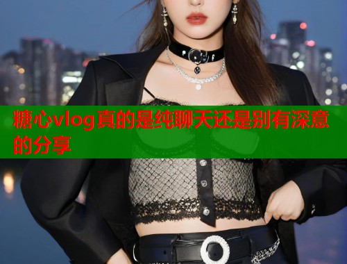 糖心vlog真的是纯聊天还是别有深意的分享