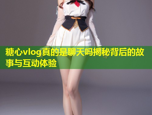 糖心vlog真的是聊天吗揭秘背后的故事与互动体验