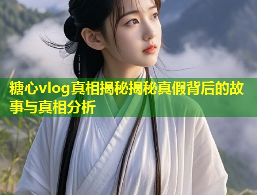 糖心vlog真相揭秘揭秘真假背后的故事与真相分析