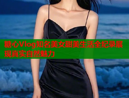 糖心Vlog知名美女甜美生活全纪录展现真实自然魅力