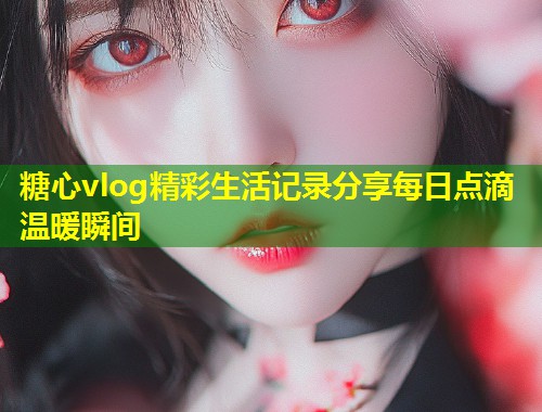 糖心vlog精彩生活记录分享每日点滴温暖瞬间