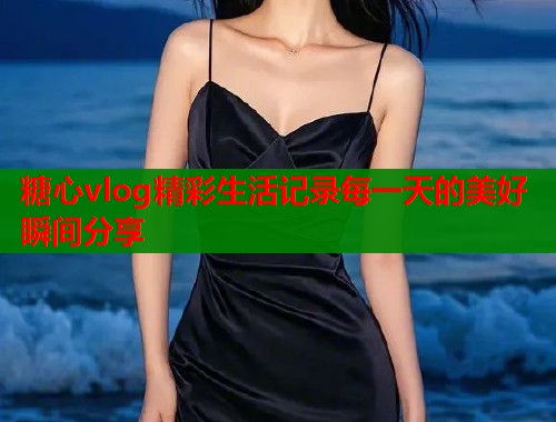 糖心vlog精彩生活记录每一天的美好瞬间分享