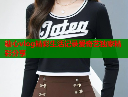 糖心vlog精彩生活记录爱奇艺独家精彩分享