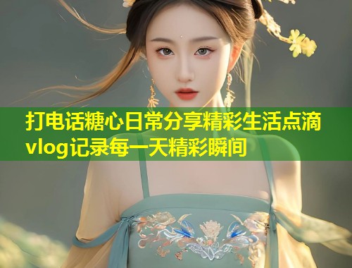 打电话糖心日常分享精彩生活点滴vlog记录每一天精彩瞬间