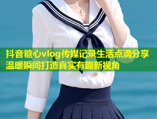 抖音糖心vlog传媒记录生活点滴分享温暖瞬间打造真实有趣新视角