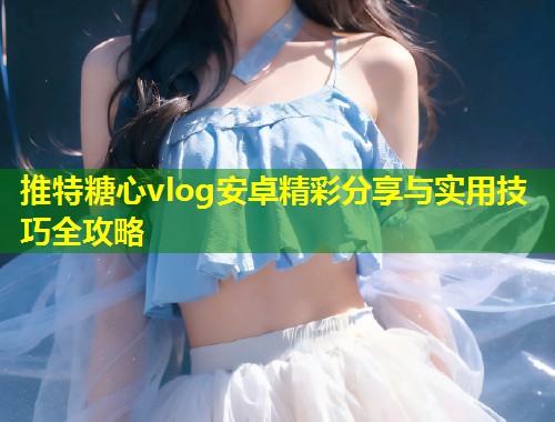 推特糖心vlog安卓精彩分享与实用技巧全攻略