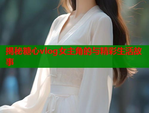 揭秘糖心vlog女主角的与精彩生活故事