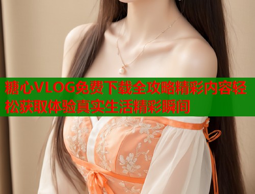 糖心VLOG免费下载全攻略精彩内容轻松获取体验真实生活精彩瞬间