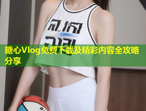 糖心Vlog免费下载及精彩内容全攻略分享