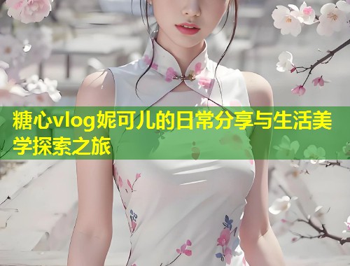 糖心vlog妮可儿的日常分享与生活美学探索之旅