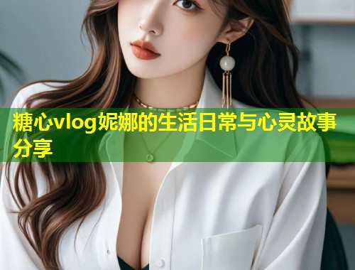 糖心vlog妮娜的生活日常与心灵故事分享
