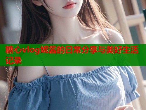 糖心vlog妮酱的日常分享与美好生活记录
