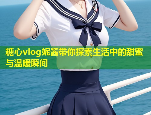 糖心vlog妮酱带你探索生活中的甜蜜与温暖瞬间