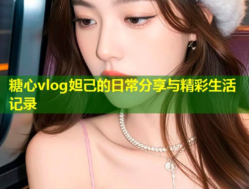 糖心vlog妲己的日常分享与精彩生活记录