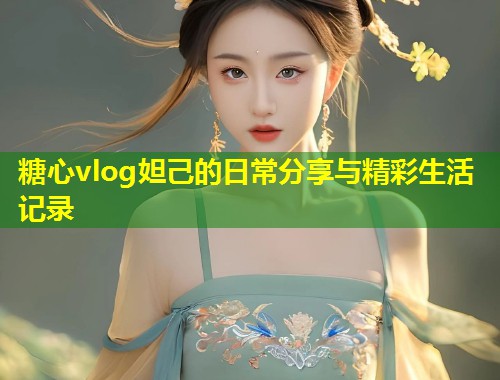 糖心vlog妲己的日常分享与精彩生活记录