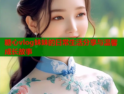 糖心vlog妹妹的日常生活分享与温馨成长故事