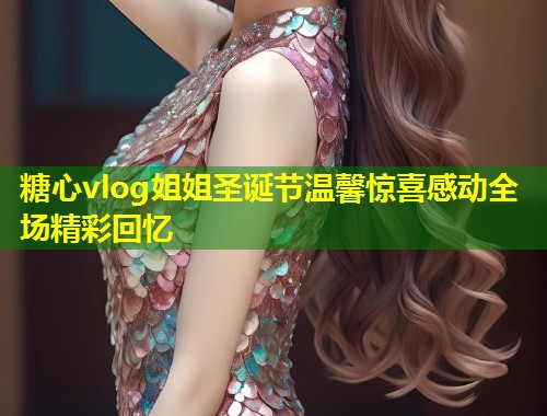 糖心vlog姐姐圣诞节温馨惊喜感动全场精彩回忆