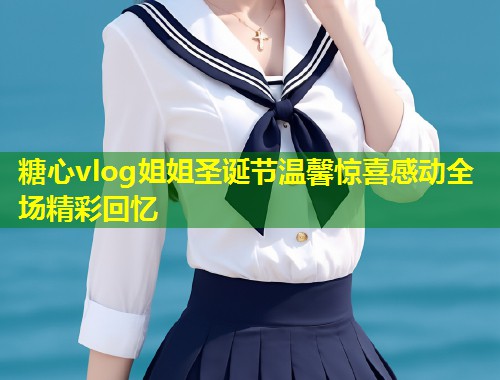 糖心vlog姐姐圣诞节温馨惊喜感动全场精彩回忆