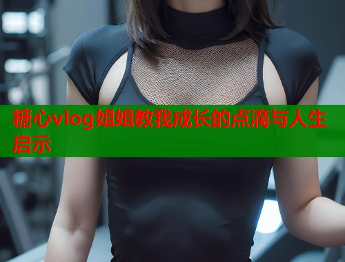 糖心vlog姐姐教我成长的点滴与人生启示