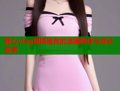 糖心vlog姐姐是我的温暖陪伴与成长故事