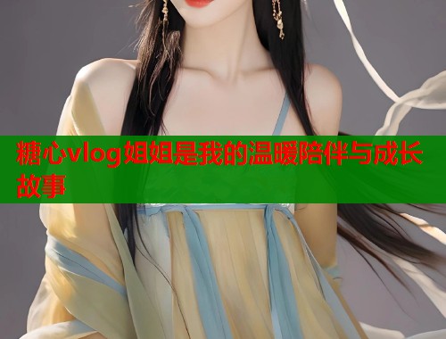 糖心vlog姐姐是我的温暖陪伴与成长故事