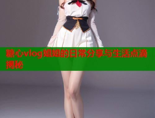 糖心vlog姐姐的日常分享与生活点滴揭秘