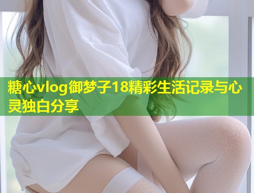 糖心vlog御梦子18精彩生活记录与心灵独白分享