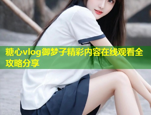糖心vlog御梦子精彩内容在线观看全攻略分享