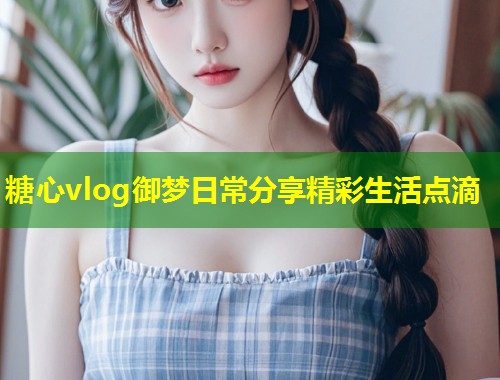 糖心vlog御梦日常分享精彩生活点滴