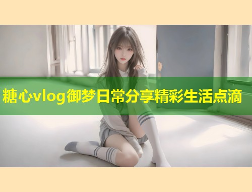 糖心vlog御梦日常分享精彩生活点滴