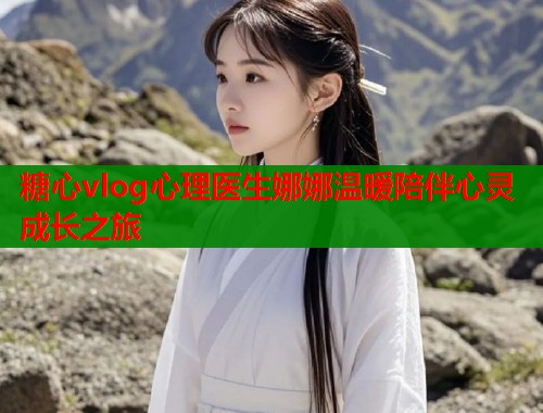 糖心vlog心理医生娜娜温暖陪伴心灵成长之旅
