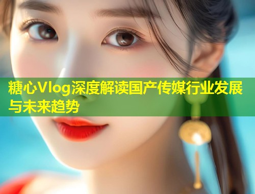 糖心Vlog深度解读国产传媒行业发展与未来趋势