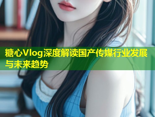 糖心Vlog深度解读国产传媒行业发展与未来趋势