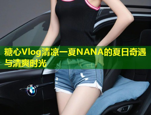 糖心Vlog清凉一夏NANA的夏日奇遇与清爽时光