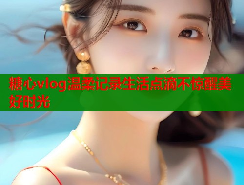 糖心vlog温柔记录生活点滴不惊醒美好时光