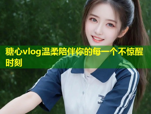 糖心vlog温柔陪伴你的每一个不惊醒时刻
